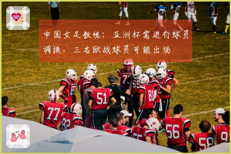 中国女足教练：亚洲杯需进行球员调换，三名欧战球员可能出场