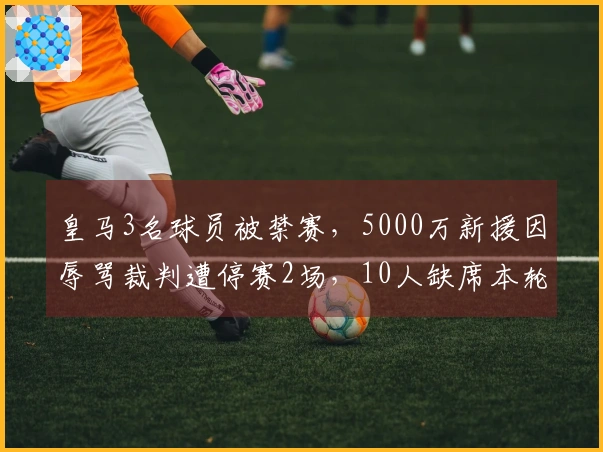 皇马3名球员被禁赛，5000万新援因辱骂裁判遭停赛2场，10人缺席本轮西甲
