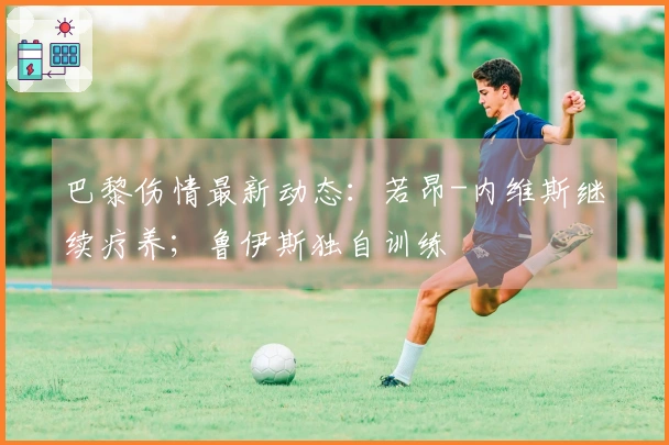 巴黎伤情最新动态：若昂-内维斯继续疗养；鲁伊斯独自训练