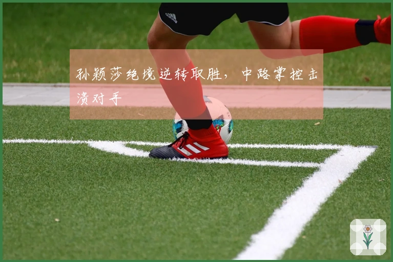 孙颖莎绝境逆转取胜，中路掌控击溃对手