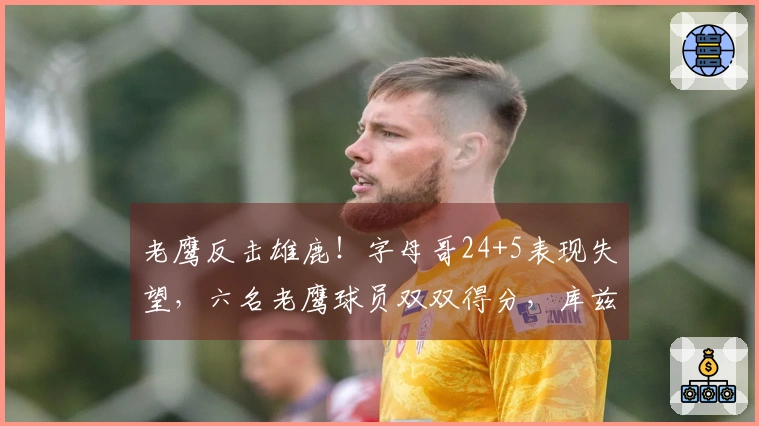 老鹰反击雄鹿！字母哥24+5表现失望，六名老鹰球员双双得分，库兹马大爆发