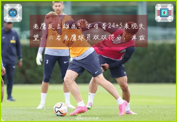 老鹰反击雄鹿！字母哥24+5表现失望，六名老鹰球员双双得分，库兹马大爆发
