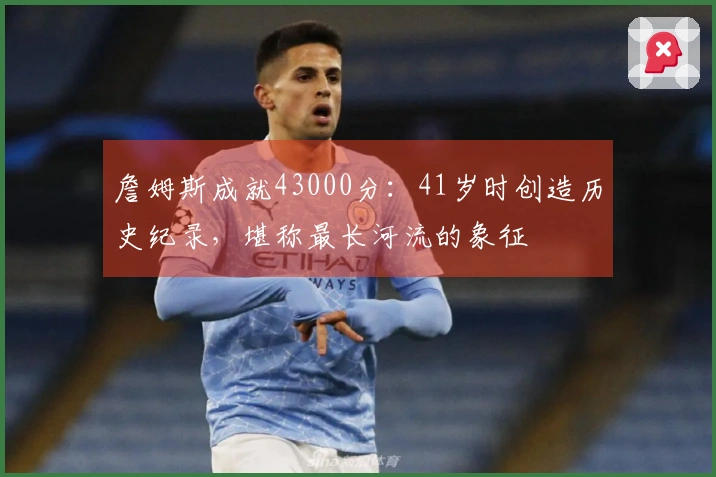 詹姆斯成就43000分：41岁时创造历史纪录，堪称最长河流的象征