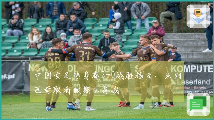 中国女足热身赛2-0战胜越南，米利西奇取消假期以备战