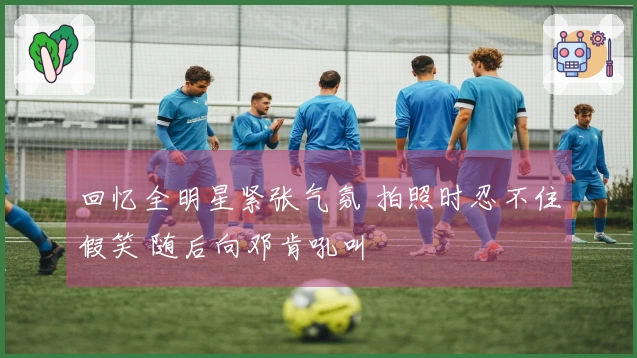 回忆全明星紧张气氛 拍照时忍不住假笑 随后向邓肯吼叫