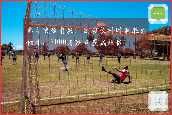 恩古莫哈首发：副班长补时制胜利物浦，7000万欧巨星成短板