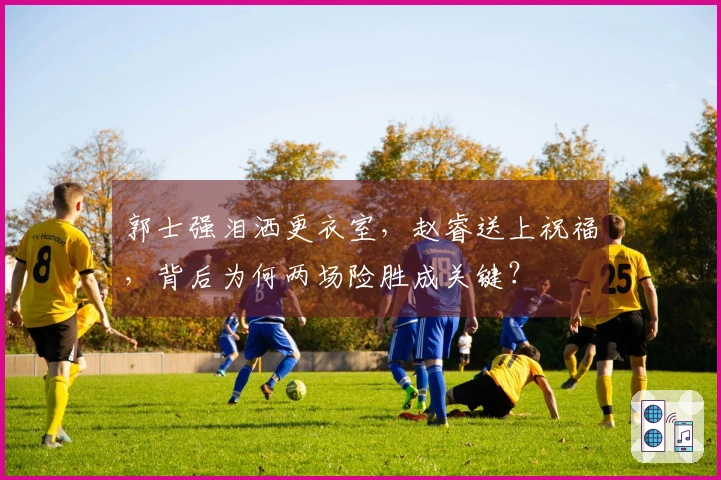 郭士强泪洒更衣室，赵睿送上祝福，背后为何两场险胜成关键？