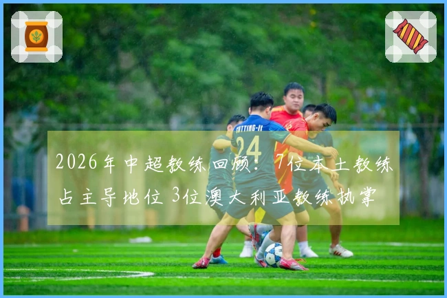 2026年中超教练回顾：7位本土教练占主导地位 3位澳大利亚教练执掌 8支球队进行教练更换