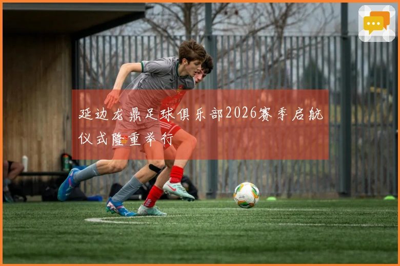 延边龙鼎足球俱乐部2026赛季启航仪式隆重举行