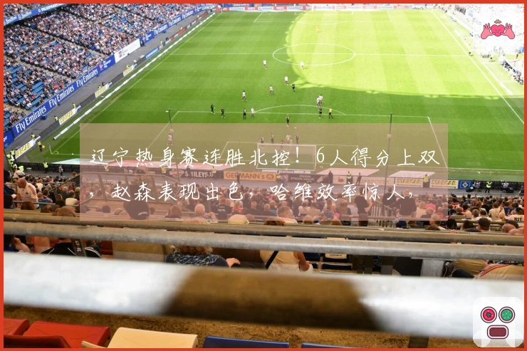 辽宁热身赛连胜北控！6人得分上双，赵森表现出色，哈维效率惊人，布罗金顿缺阵