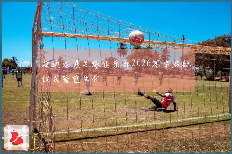 延边龙鼎足球俱乐部2026赛季启航仪式隆重举行