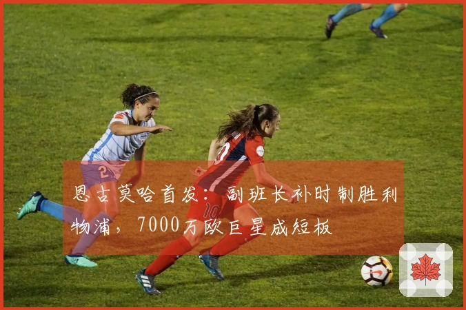 恩古莫哈首发：副班长补时制胜利物浦，7000万欧巨星成短板