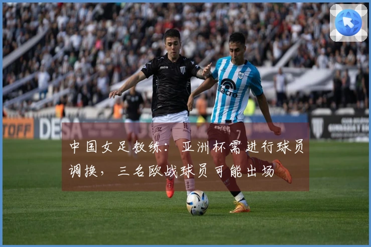 中国女足教练：亚洲杯需进行球员调换，三名欧战球员可能出场