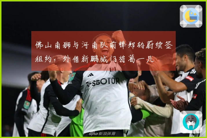 佛山南狮与河南队前锋郑钧蔚续签租约，外借新鹏城门将葛一凡