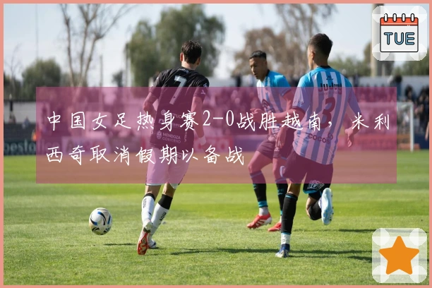 中国女足热身赛2-0战胜越南，米利西奇取消假期以备战
