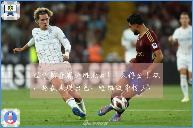 辽宁热身赛连胜北控！6人得分上双，赵森表现出色，哈维效率惊人，布罗金顿缺阵