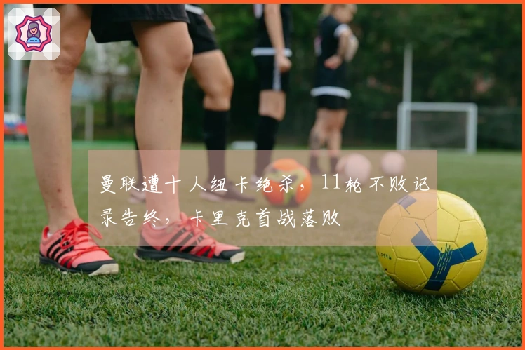 曼联遭十人纽卡绝杀，11轮不败记录告终，卡里克首战落败