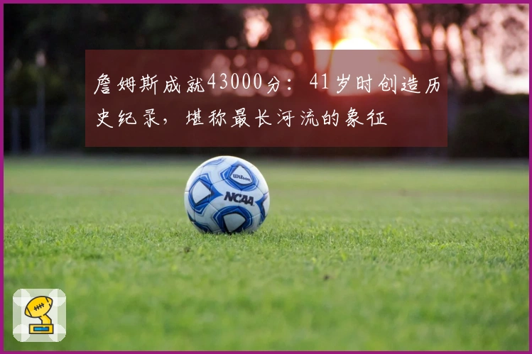 詹姆斯成就43000分：41岁时创造历史纪录，堪称最长河流的象征
