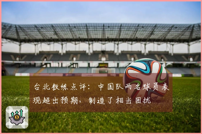 台北教练点评：中国队两名球员表现超出预期，制造了相当困扰