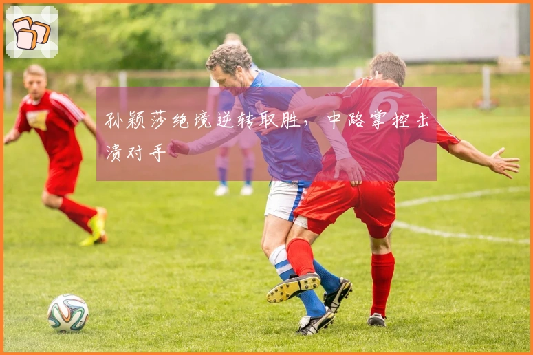 孙颖莎绝境逆转取胜，中路掌控击溃对手