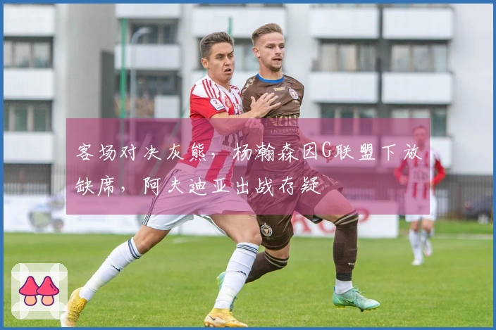 客场对决灰熊，杨瀚森因G联盟下放缺席，阿夫迪亚出战存疑