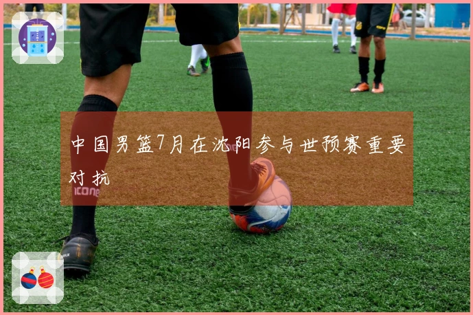 中国男篮7月在沈阳参与世预赛重要对抗