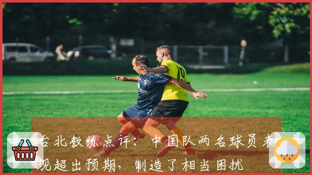 台北教练点评：中国队两名球员表现超出预期，制造了相当困扰