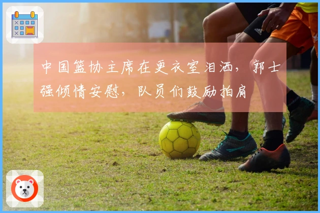 中国篮协主席在更衣室泪洒，郭士强倾情安慰，队员们鼓励拍肩