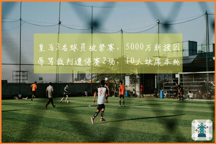 皇马3名球员被禁赛，5000万新援因辱骂裁判遭停赛2场，10人缺席本轮西甲