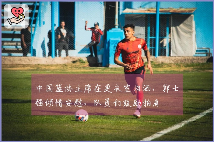 中国篮协主席在更衣室泪洒，郭士强倾情安慰，队员们鼓励拍肩