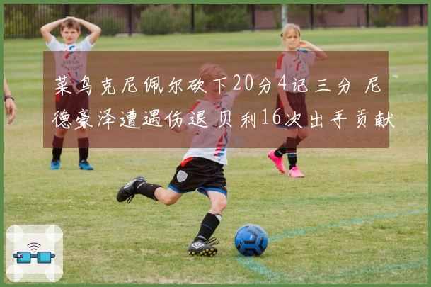 菜鸟克尼佩尔砍下20分4记三分 尼德豪泽遭遇伤退 贝利16次出手贡献12分2篮板3助攻