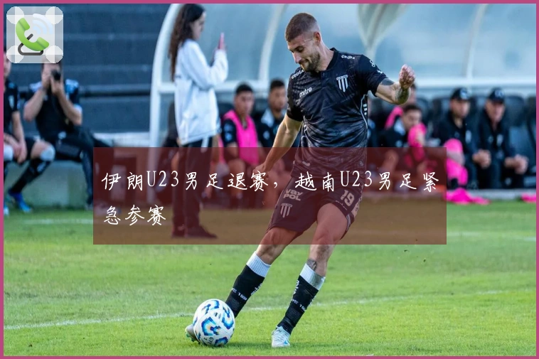 伊朗U23男足退赛，越南U23男足紧急参赛