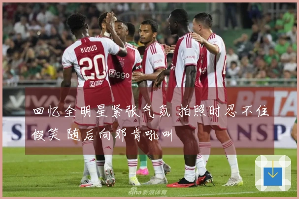 回忆全明星紧张气氛 拍照时忍不住假笑 随后向邓肯吼叫